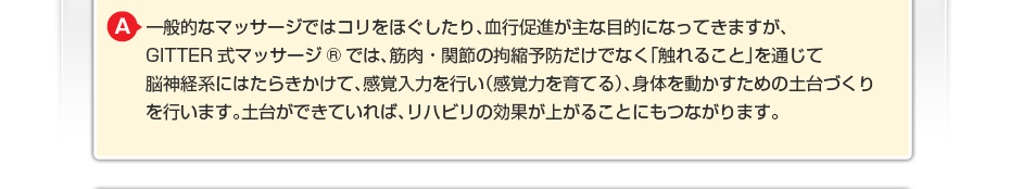 一般的なマッサージではコリをほぐしたり、血行促進が主な目的になってきますが、GITTER式マッサージ®では、筋肉・関節の拘縮予防だけでなく「触れること」を通じて脳神経系にはたらきかけて、感覚入力を行い(感覚力を育てる)、身体を動かすための土台づくりを行います。土台ができていれば、リハビリの効果が上がることにもつながります。